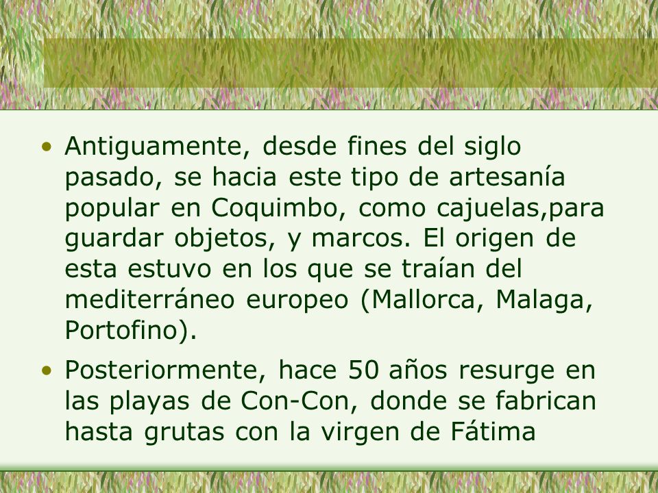 Antiguamente, desde fines del siglo pasado, se hacia este tipo de artesanía popular en Coquimbo, como cajuelas,para guardar objetos, y marcos. El origen de esta estuvo en los que se traían del mediterráneo europeo (Mallorca, Malaga, Portofino).