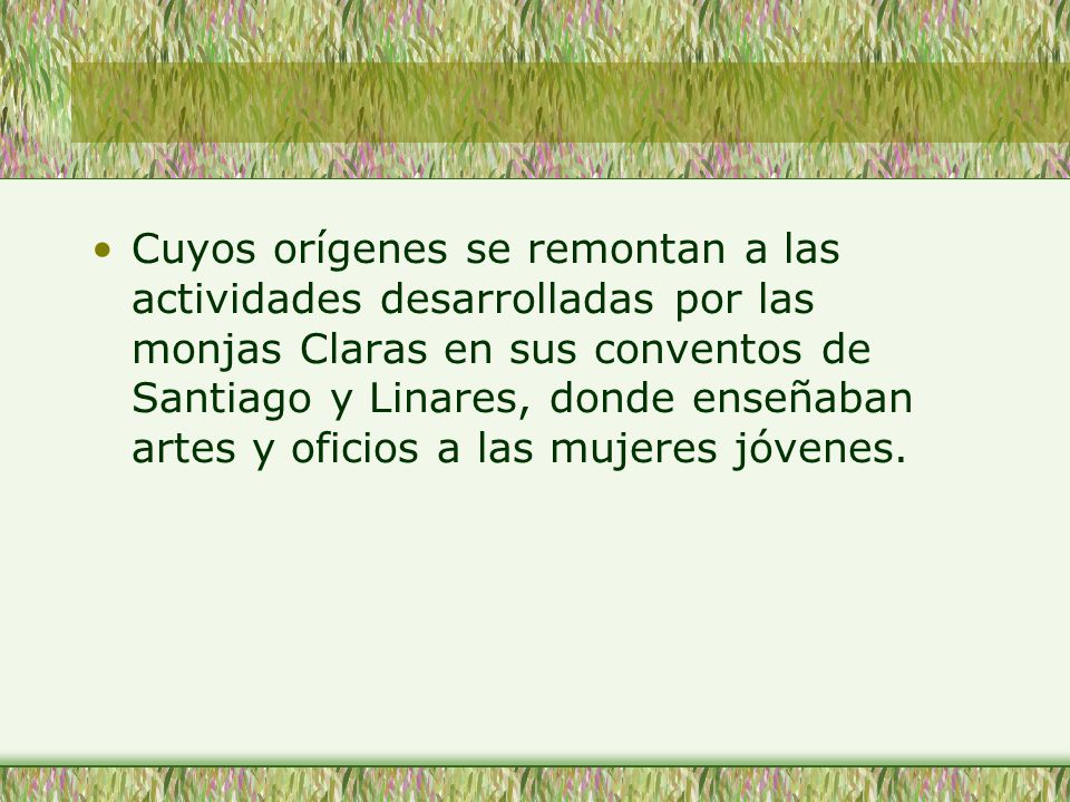 Cuyos orígenes se remontan a las actividades desarrolladas por las monjas Claras en sus conventos de Santiago y Linares, donde enseñaban artes y oficios a las mujeres jóvenes.