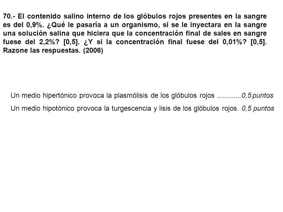 70.- El contenido salino interno de los glóbulos rojos presentes en la sangre es del 0,9%. ¿Qué le pasaría a un organismo, si se le inyectara en la sangre una solución salina que hiciera que la concentración final de sales en sangre fuese del 2,2% [0,5]. ¿Y si la concentración final fuese del 0,01% [0,5]. Razone las respuestas. (2006)