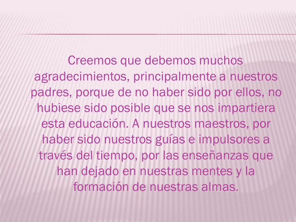 Creemos que debemos muchos agradecimientos, principalmente a nuestros padres, porque de no haber sido por ellos, no hubiese sido posible que se nos impartiera esta educación.