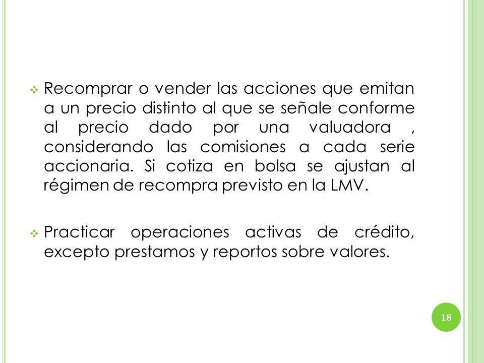 Recomprar o vender las acciones que emitan a un precio distinto al que se señale conforme al precio dado por una valuadora , considerando las comisiones a cada serie accionaria. Si cotiza en bolsa se ajustan al régimen de recompra previsto en la LMV.