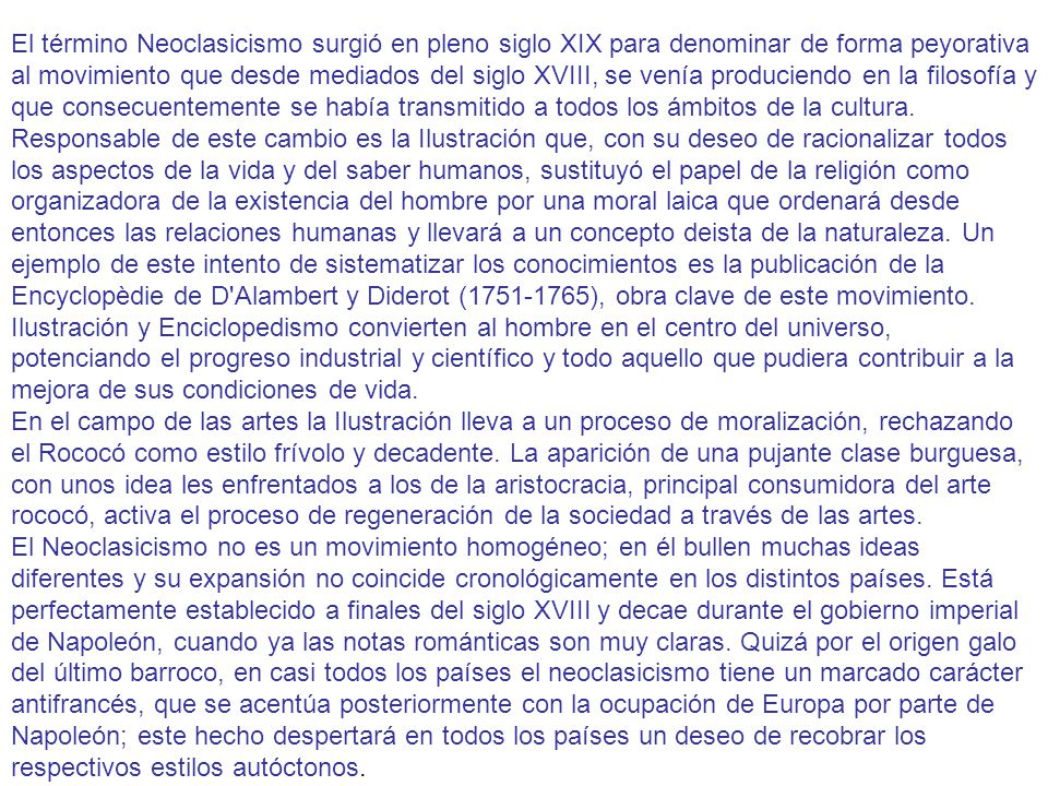 El término Neoclasicismo surgió en pleno siglo XIX para denominar de forma peyorativa al movimiento que desde mediados del siglo XVIII, se venía produciendo en la filosofía y que consecuentemente se había transmitido a todos los ámbitos de la cultura. Responsable de este cambio es la Ilustración que, con su deseo de racionalizar todos los aspectos de la vida y del saber humanos, sustituyó el papel de la religión como organizadora de la existencia del hombre por una moral laica que ordenará desde entonces las relaciones humanas y llevará a un concepto deista de la naturaleza. Un ejemplo de este intento de sistematizar los conocimientos es la publicación de la Encyclopèdie de D Alambert y Diderot ( ), obra clave de este movimiento.