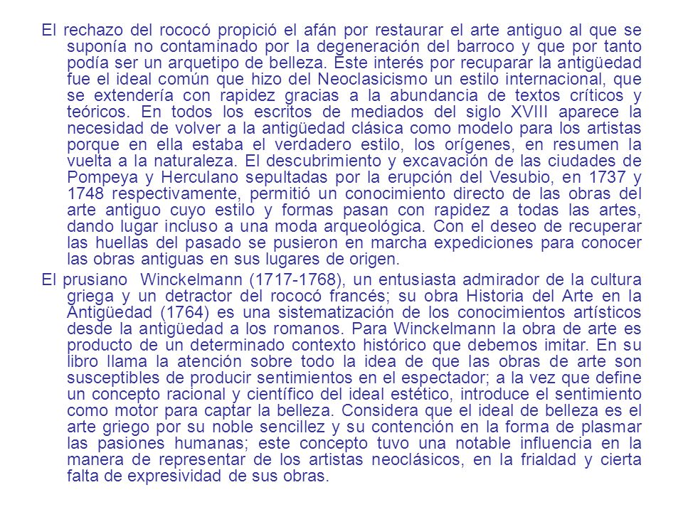 El rechazo del rococó propició el afán por restaurar el arte antiguo al que se suponía no contaminado por la degeneración del barroco y que por tanto podía ser un arquetipo de belleza. Este interés por recuparar la antigüedad fue el ideal común que hizo del Neoclasicismo un estilo internacional, que se extendería con rapidez gracias a la abundancia de textos críticos y teóricos. En todos los escritos de mediados del siglo XVIII aparece la necesidad de volver a la antigüedad clásica como modelo para los artistas porque en ella estaba el verdadero estilo, los orígenes, en resumen la vuelta a la naturaleza. El descubrimiento y excavación de las ciudades de Pompeya y Herculano sepultadas por la erupción del Vesubio, en 1737 y 1748 respectivamente, permitió un conocimiento directo de las obras del arte antiguo cuyo estilo y formas pasan con rapidez a todas las artes, dando lugar incluso a una moda arqueológica. Con el deseo de recuperar las huellas del pasado se pusieron en marcha expediciones para conocer las obras antiguas en sus lugares de origen.