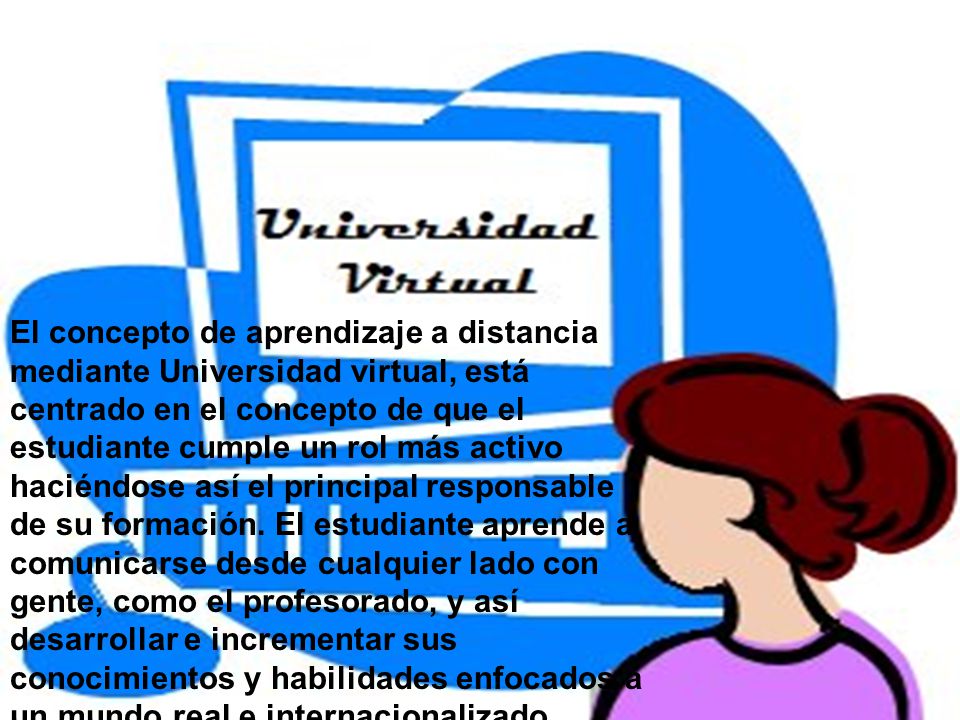 El concepto de aprendizaje a distancia mediante Universidad virtual, está centrado en el concepto de que el estudiante cumple un rol más activo haciéndose así el principal responsable de su formación.