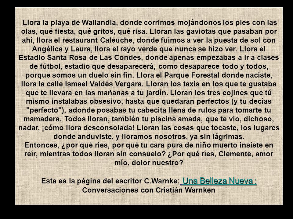 Llora la playa de Wailandia, donde corrimos mojándonos los pies con las olas, qué fiesta, qué gritos, qué risa. Lloran las gaviotas que pasaban por ahí, llora el restaurant Caleuche, donde fuimos a ver la puesta de sol con Angélica y Laura, llora el rayo verde que nunca se hizo ver. Llora el Estadio Santa Rosa de Las Condes, donde apenas empezabas a ir a clases de fútbol, estadio que desaparecerá, como desaparece todo y todos, porque somos un duelo sin fin. Llora el Parque Forestal donde naciste, llora la calle Ismael Valdés Vergara. Lloran los taxis en los que te gustaba que te llevara en las mañanas a tu jardín. Lloran los tres cojines que tú mismo instalabas obsesivo, hasta que quedaran perfectos (y tu decías perfecto ), adonde posabas tu cabecita llena de rulos para tomarte tu mamadera. Todos lloran, también tu piscina amada, que te vio, dichoso, nadar, ¡cómo llora desconsolada! Lloran las cosas que tocaste, los lugares donde anduviste, y lloramos nosotros, ya sin lágrimas.