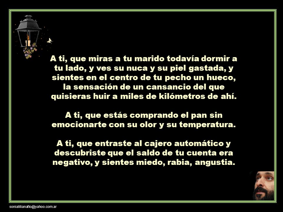 A ti, que miras a tu marido todavía dormir a tu lado, y ves su nuca y su piel gastada, y sientes en el centro de tu pecho un hueco, la sensación de un cansancio del que quisieras huir a miles de kilómetros de ahí.
