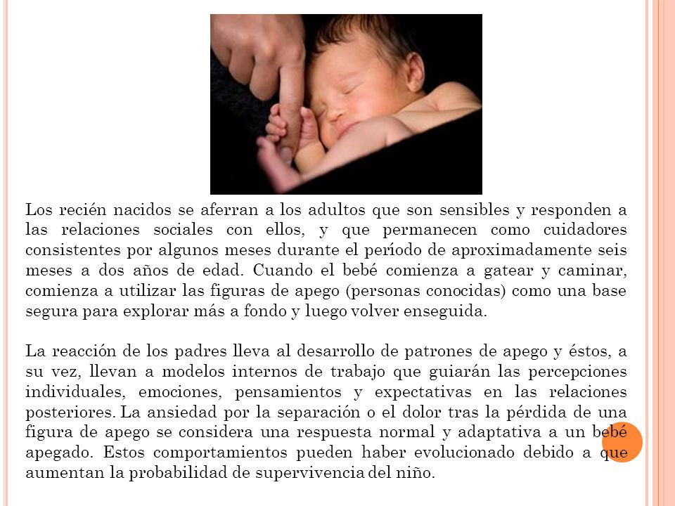Los recién nacidos se aferran a los adultos que son sensibles y responden a las relaciones sociales con ellos, y que permanecen como cuidadores consistentes por algunos meses durante el período de aproximadamente seis meses a dos años de edad. Cuando el bebé comienza a gatear y caminar, comienza a utilizar las figuras de apego (personas conocidas) como una base segura para explorar más a fondo y luego volver enseguida.