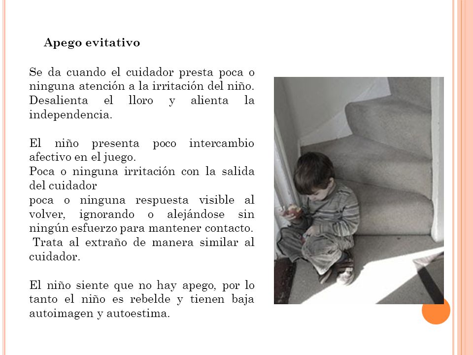 Apego evitativo Se da cuando el cuidador presta poca o ninguna atención a la irritación del niño. Desalienta el lloro y alienta la independencia.
