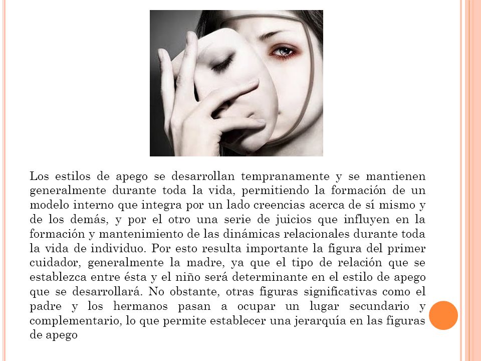 Los estilos de apego se desarrollan tempranamente y se mantienen generalmente durante toda la vida, permitiendo la formación de un modelo interno que integra por un lado creencias acerca de sí mismo y de los demás, y por el otro una serie de juicios que influyen en la formación y mantenimiento de las dinámicas relacionales durante toda la vida de individuo.