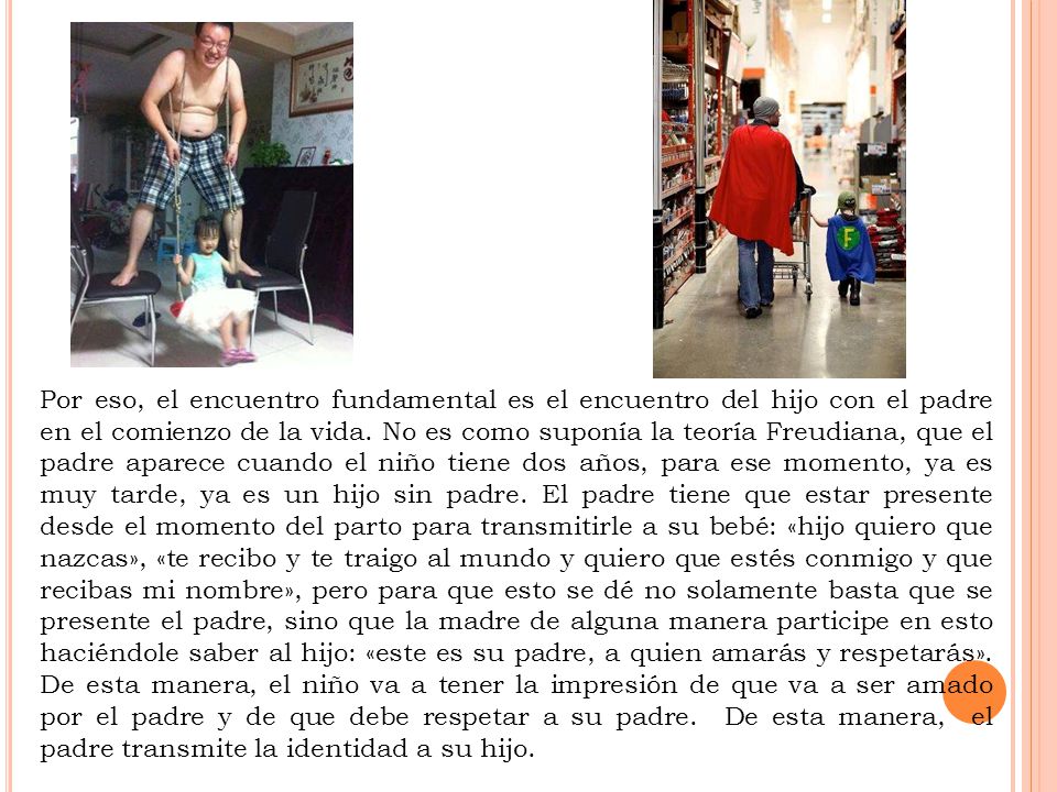 Por eso, el encuentro fundamental es el encuentro del hijo con el padre en el comienzo de la vida. No es como suponía la teoría Freudiana, que el padre aparece cuando el niño tiene dos años, para ese momento, ya es muy tarde, ya es un hijo sin padre.