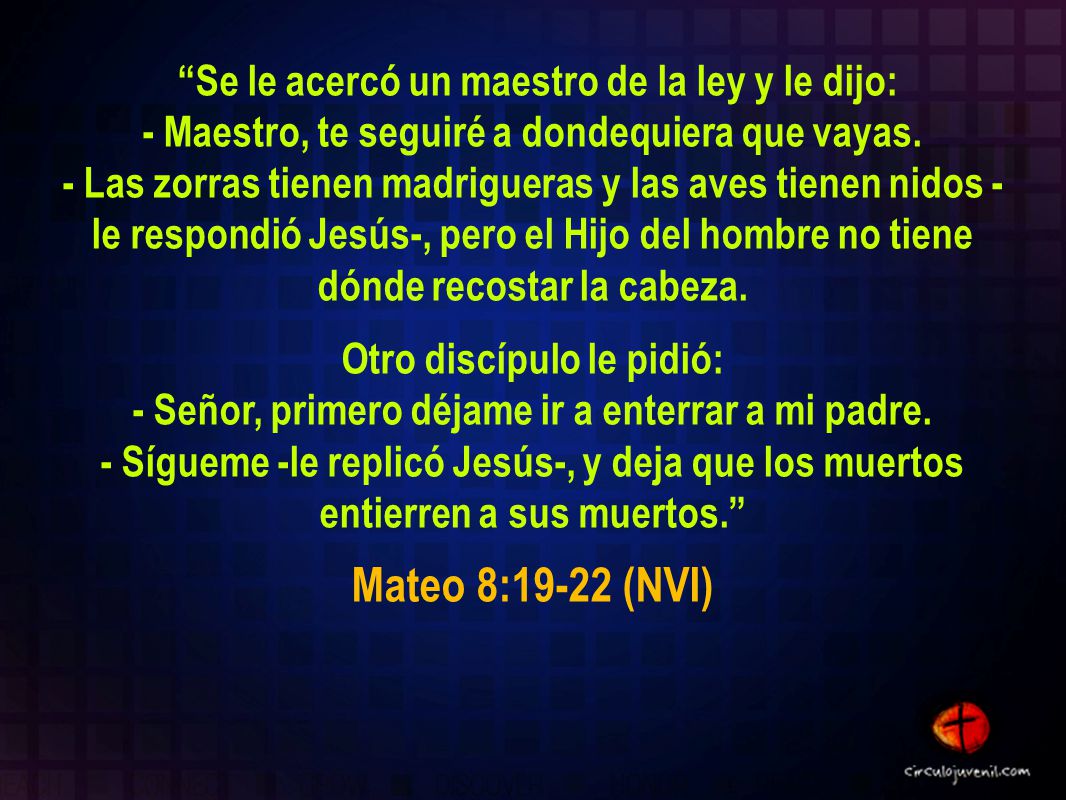Se le acercó un maestro de la ley y le dijo: - Maestro, te seguiré a dondequiera que vayas. - Las zorras tienen madrigueras y las aves tienen nidos - le respondió Jesús-, pero el Hijo del hombre no tiene dónde recostar la cabeza. Otro discípulo le pidió: - Señor, primero déjame ir a enterrar a mi padre. - Sígueme -le replicó Jesús-, y deja que los muertos entierren a sus muertos.