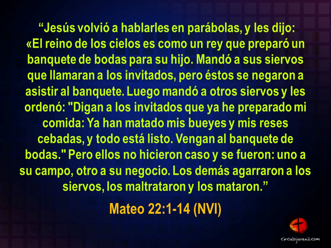 Jesús volvió a hablarles en parábolas, y les dijo: «El reino de los cielos es como un rey que preparó un banquete de bodas para su hijo. Mandó a sus siervos que llamaran a los invitados, pero éstos se negaron a asistir al banquete. Luego mandó a otros siervos y les ordenó: Digan a los invitados que ya he preparado mi comida: Ya han matado mis bueyes y mis reses cebadas, y todo está listo. Vengan al banquete de bodas. Pero ellos no hicieron caso y se fueron: uno a su campo, otro a su negocio. Los demás agarraron a los siervos, los maltrataron y los mataron.