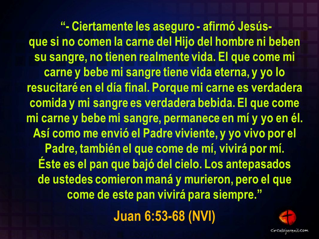 - Ciertamente les aseguro - afirmó Jesús- que si no comen la carne del Hijo del hombre ni beben su sangre, no tienen realmente vida. El que come mi carne y bebe mi sangre tiene vida eterna, y yo lo resucitaré en el día final. Porque mi carne es verdadera comida y mi sangre es verdadera bebida. El que come mi carne y bebe mi sangre, permanece en mí y yo en él. Así como me envió el Padre viviente, y yo vivo por el Padre, también el que come de mí, vivirá por mí. Éste es el pan que bajó del cielo. Los antepasados de ustedes comieron maná y murieron, pero el que come de este pan vivirá para siempre.