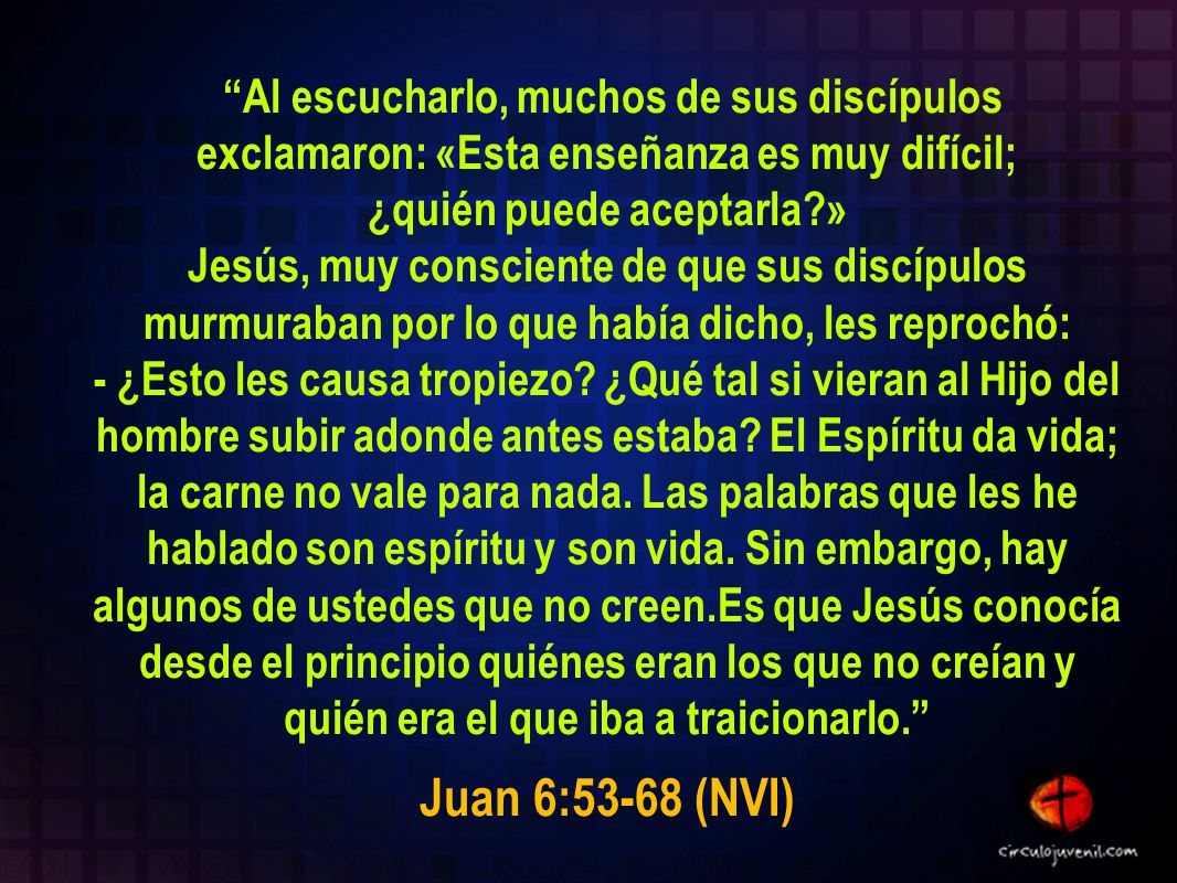 Al escucharlo, muchos de sus discípulos exclamaron: «Esta enseñanza es muy difícil; ¿quién puede aceptarla » Jesús, muy consciente de que sus discípulos murmuraban por lo que había dicho, les reprochó: - ¿Esto les causa tropiezo ¿Qué tal si vieran al Hijo del hombre subir adonde antes estaba El Espíritu da vida; la carne no vale para nada. Las palabras que les he hablado son espíritu y son vida. Sin embargo, hay algunos de ustedes que no creen.Es que Jesús conocía desde el principio quiénes eran los que no creían y quién era el que iba a traicionarlo.