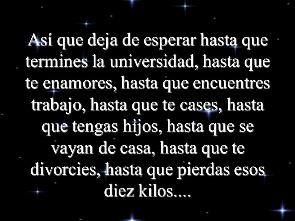 Así que deja de esperar hasta que termines la universidad, hasta que te enamores, hasta que encuentres trabajo, hasta que te cases, hasta que tengas hijos, hasta que se vayan de casa, hasta que te divorcies, hasta que pierdas esos diez kilos....