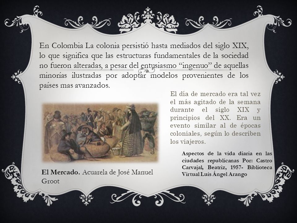 En Colombia La colonia persistió hasta mediados del siglo XIX, lo que significa que las estructuras fundamentales de la sociedad no fueron alteradas, a pesar del entusiasmo ingenuo de aquellas minorías ilustradas por adoptar modelos provenientes de los países mas avanzados.