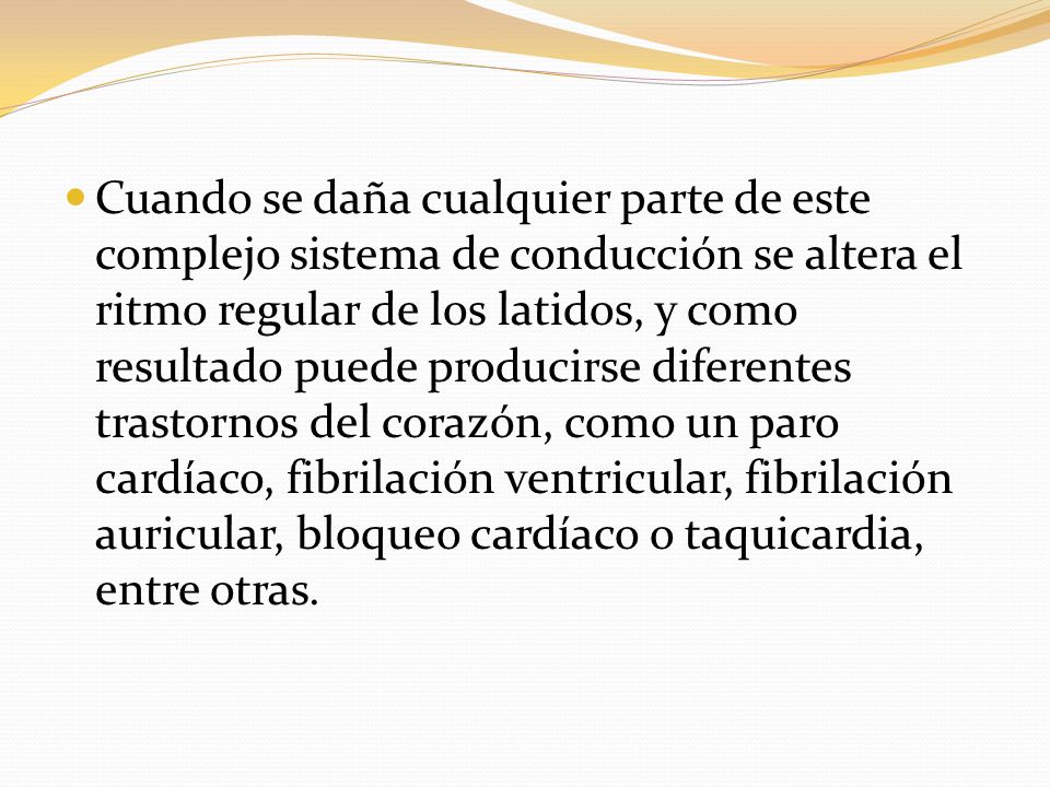 Cuando se daña cualquier parte de este complejo sistema de conducción se altera el ritmo regular de los latidos, y como resultado puede producirse diferentes trastornos del corazón, como un paro cardíaco, fibrilación ventricular, fibrilación auricular, bloqueo cardíaco o taquicardia, entre otras.