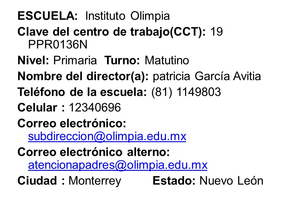 ESCUELA: Instituto Olimpia Clave del centro de trabajo(CCT): 19 PPR0136N Nivel: Primaria Turno: Matutino Nombre del director(a): patricia García Avitia Teléfono de la escuela: (81) Celular : Correo electrónico: Correo electrónico alterno: Ciudad : Monterrey Estado: Nuevo León