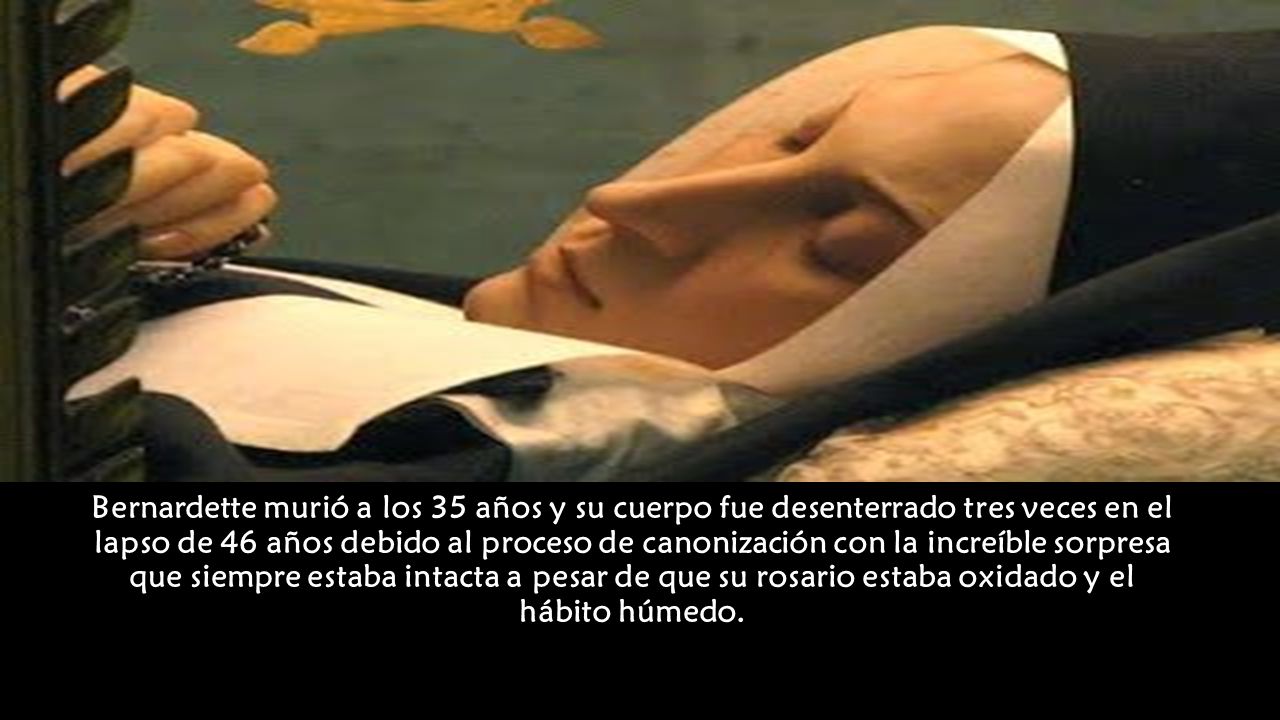 Bernardette murió a los 35 años y su cuerpo fue desenterrado tres veces en el lapso de 46 años debido al proceso de canonización con la increíble sorpresa que siempre estaba intacta a pesar de que su rosario estaba oxidado y el hábito húmedo.
