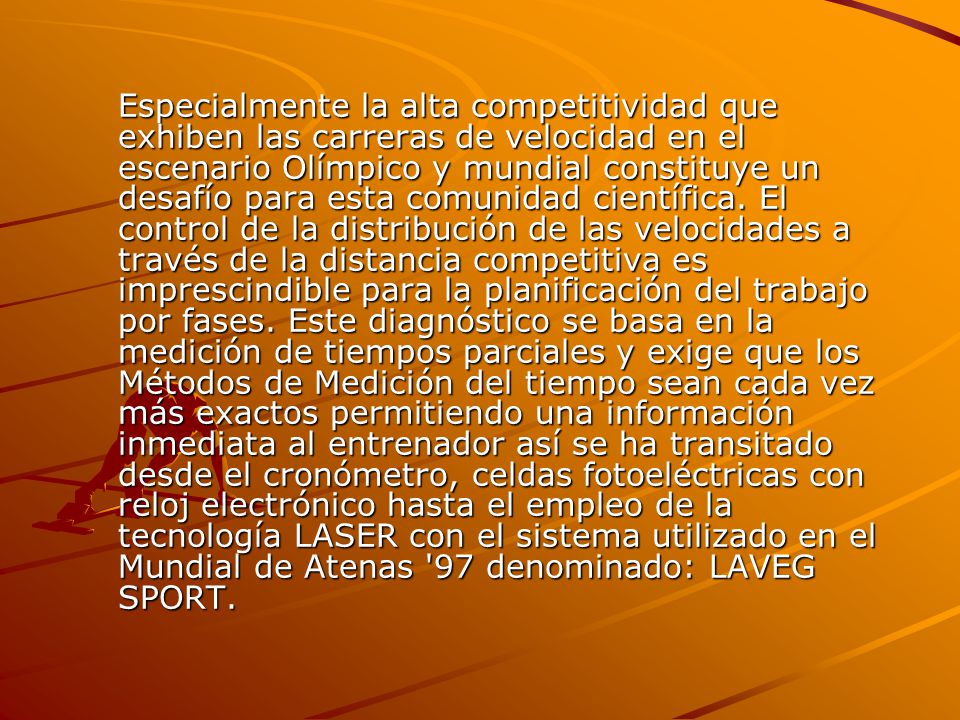 Especialmente la alta competitividad que exhiben las carreras de velocidad en el escenario Olímpico y mundial constituye un desafío para esta comunidad científica.