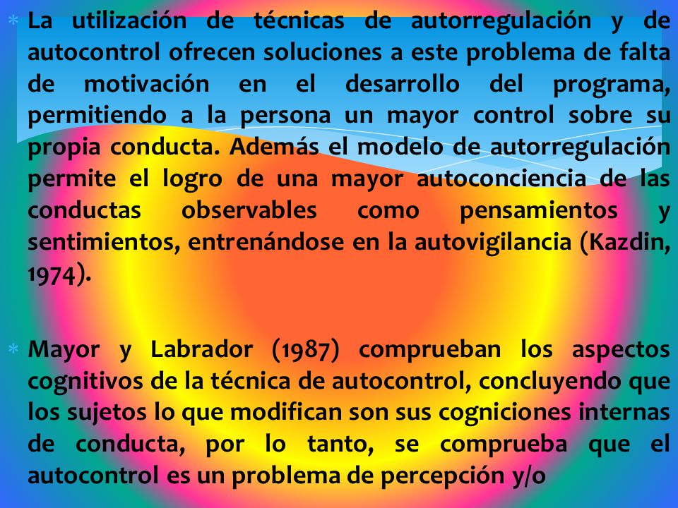 La utilización de técnicas de autorregulación y de autocontrol ofrecen soluciones a este problema de falta de motivación en el desarrollo del programa, permitiendo a la persona un mayor control sobre su propia conducta. Además el modelo de autorregulación permite el logro de una mayor autoconciencia de las conductas observables como pensamientos y sentimientos, entrenándose en la autovigilancia (Kazdin, 1974).