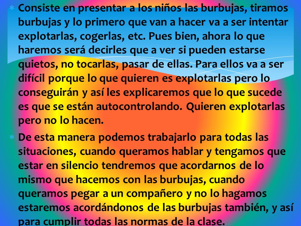 Consiste en presentar a los niños las burbujas, tiramos burbujas y lo primero que van a hacer va a ser intentar explotarlas, cogerlas, etc. Pues bien, ahora lo que haremos será decirles que a ver si pueden estarse quietos, no tocarlas, pasar de ellas. Para ellos va a ser difícil porque lo que quieren es explotarlas pero lo conseguirán y así les explicaremos que lo que sucede es que se están autocontrolando. Quieren explotarlas pero no lo hacen.