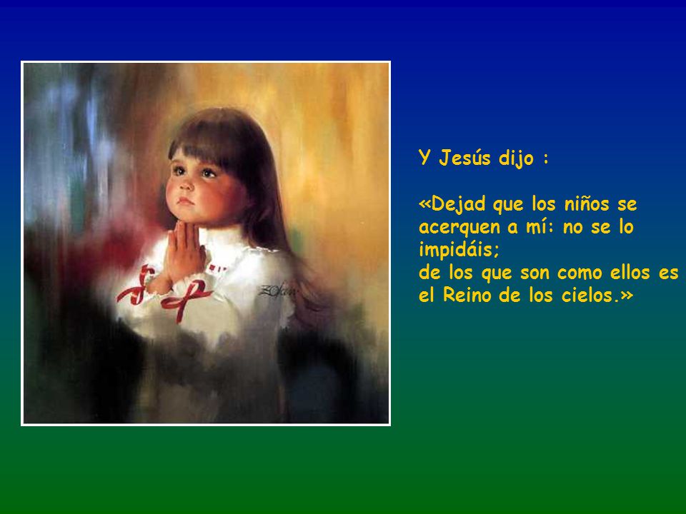 Y Jesús dijo : «Dejad que los niños se acerquen a mí: no se lo impidáis; de los que son como ellos es el Reino de los cielos.»