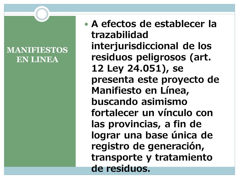 A efectos de establecer la trazabilidad interjurisdiccional de los residuos peligrosos (art. 12 Ley ), se presenta este proyecto de Manifiesto en Línea, buscando asimismo fortalecer un vínculo con las provincias, a fin de lograr una base única de registro de generación, transporte y tratamiento de residuos.