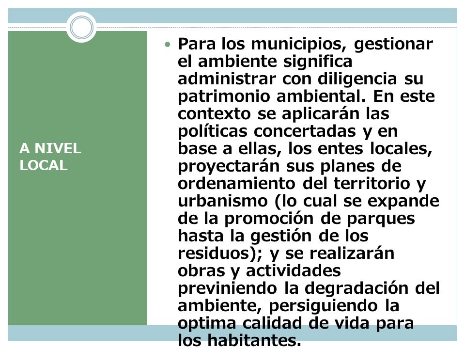 Para los municipios, gestionar el ambiente significa administrar con diligencia su patrimonio ambiental. En este contexto se aplicarán las políticas concertadas y en base a ellas, los entes locales, proyectarán sus planes de ordenamiento del territorio y urbanismo (lo cual se expande de la promoción de parques hasta la gestión de los residuos); y se realizarán obras y actividades previniendo la degradación del ambiente, persiguiendo la optima calidad de vida para los habitantes.