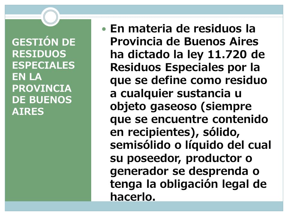 En materia de residuos la Provincia de Buenos Aires ha dictado la ley de Residuos Especiales por la que se define como residuo a cualquier sustancia u objeto gaseoso (siempre que se encuentre contenido en recipientes), sólido, semisólido o líquido del cual su poseedor, productor o generador se desprenda o tenga la obligación legal de hacerlo.