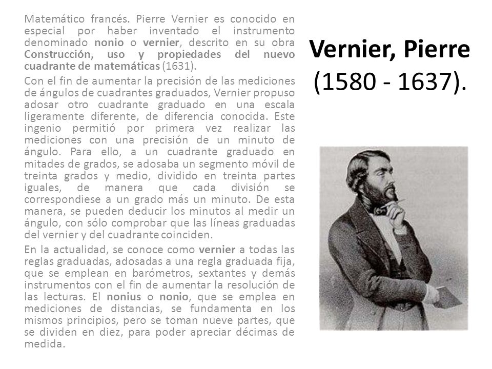 Matemático francés. Pierre Vernier es conocido en especial por haber inventado el instrumento denominado nonio o vernier, descrito en su obra Construcción, uso y propiedades del nuevo cuadrante de matemáticas (1631).