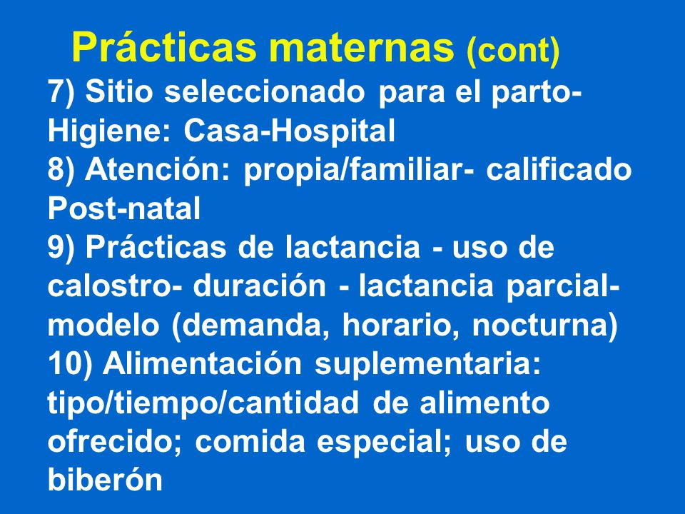 Prácticas maternas (cont) 7) Sitio seleccionado para el parto- Higiene: Casa-Hospital 8) Atención: propia/familiar- calificado Post-natal 9) Prácticas de lactancia - uso de calostro- duración - lactancia parcial- modelo (demanda, horario, nocturna) 10) Alimentación suplementaria: tipo/tiempo/cantidad de alimento ofrecido; comida especial; uso de biberón