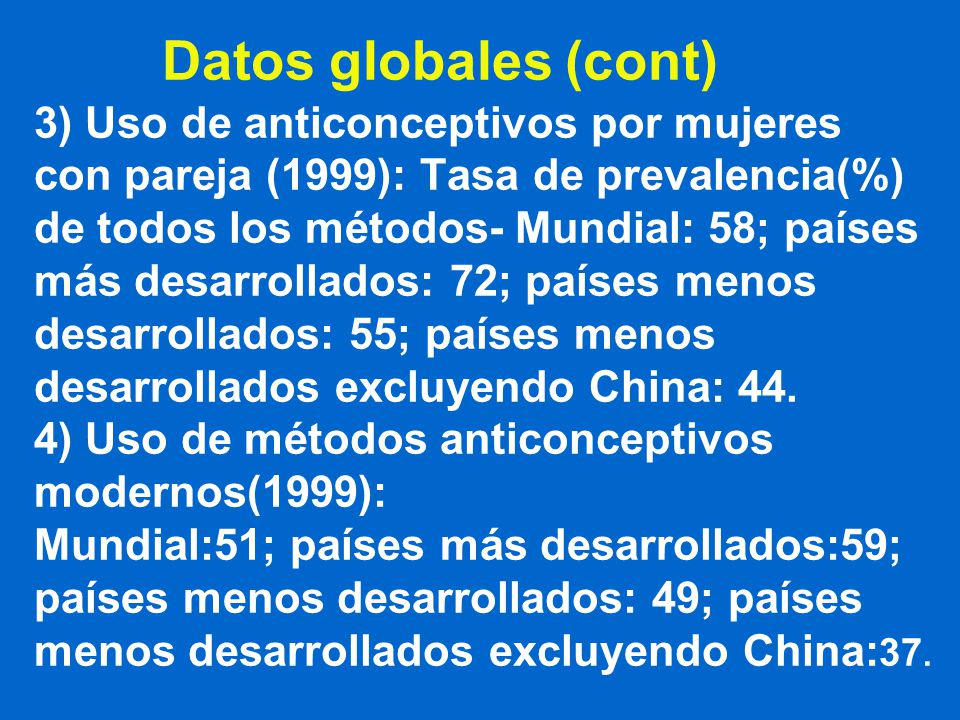Datos globales (cont) 3) Uso de anticonceptivos por mujeres con pareja (1999): Tasa de prevalencia(%) de todos los métodos- Mundial: 58; países más desarrollados: 72; países menos desarrollados: 55; países menos desarrollados excluyendo China: 44.