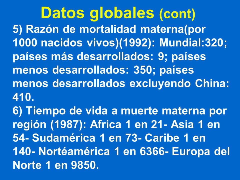Datos globales (cont) 5) Razón de mortalidad materna(por 1000 nacidos vivos)(1992): Mundial:320; países más desarrollados: 9; países menos desarrollados: 350; países menos desarrollados excluyendo China: 410.