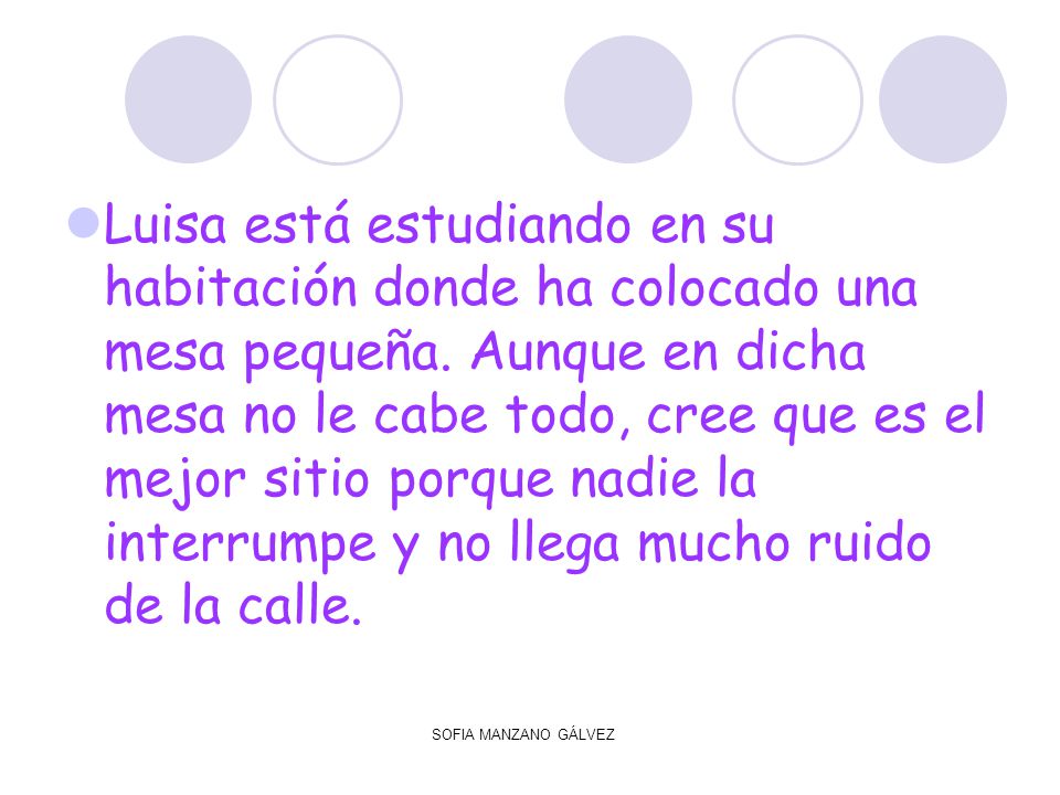 Luisa está estudiando en su habitación donde ha colocado una mesa pequeña. Aunque en dicha mesa no le cabe todo, cree que es el mejor sitio porque nadie la interrumpe y no llega mucho ruido de la calle.