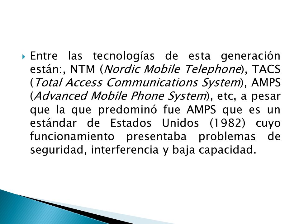 Entre las tecnologías de esta generación están:, NTM (Nordic Mobile Telephone), TACS (Total Access Communications System), AMPS (Advanced Mobile Phone System), etc, a pesar que la que predominó fue AMPS que es un estándar de Estados Unidos (1982) cuyo funcionamiento presentaba problemas de seguridad, interferencia y baja capacidad.