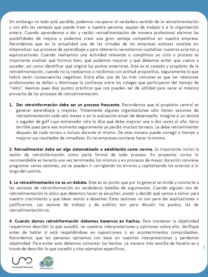Sin embargo no todo está perdido, podemos recuperar el verdadero sentido de la retroalimentación y con ello las ventajas que puede traer a nuestra persona, equipo de trabajo o a la organización entera. Cuando aprendemos a dar y recibir retroalimentación de manera profesional abrimos las posibilidades de mejora y podemos crear una gran ventaja competitiva en nuestra empresa. Recordemos que en la actualidad una de las virtudes de las empresas exitosas consiste en sistematizar sus procesos de aprendizaje y para obtenerlo necesitamos capitalizar nuestros aciertos y equivocaciones. Cuando realizamos una actividad relevante o cumplimos un ciclo o proceso es importante analizar qué hicimos bien, qué podemos mejorar y qué debemos evitar que vuelva a suceder, así como identificar qué originó los puntos anteriores. Este es el corazón y propósito de la retroalimentación, cuando no la realizamos o recibimos con actitud propositiva, seguramente lo que habrá serán consecuencias negativas. Entre ellas una de las más comunes es que las relaciones profesionales se dañan y disminuye la confianza entre los colegas que participaron del tiempo de retro . Veamos pues diez puntos prácticos que nos pueden ser de utilidad para sacar el máximo provecho de los procesos de retroalimentación.