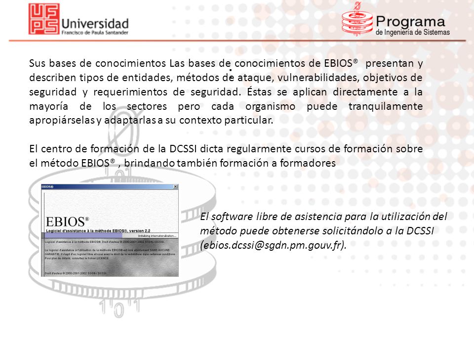 Sus bases de conocimientos Las bases de conocimientos de EBIOS® presentan y describen tipos de entidades, métodos de ataque, vulnerabilidades, objetivos de seguridad y requerimientos de seguridad. Éstas se aplican directamente a la mayoría de los sectores pero cada organismo puede tranquilamente apropiárselas y adaptarlas a su contexto particular.