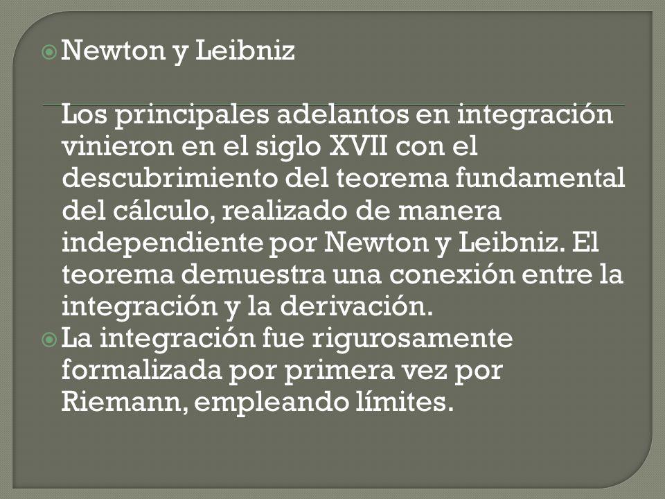 Newton y Leibniz Los principales adelantos en integración vinieron en el siglo XVII con el descubrimiento del teorema fundamental del cálculo, realizado de manera independiente por Newton y Leibniz. El teorema demuestra una conexión entre la integración y la derivación.