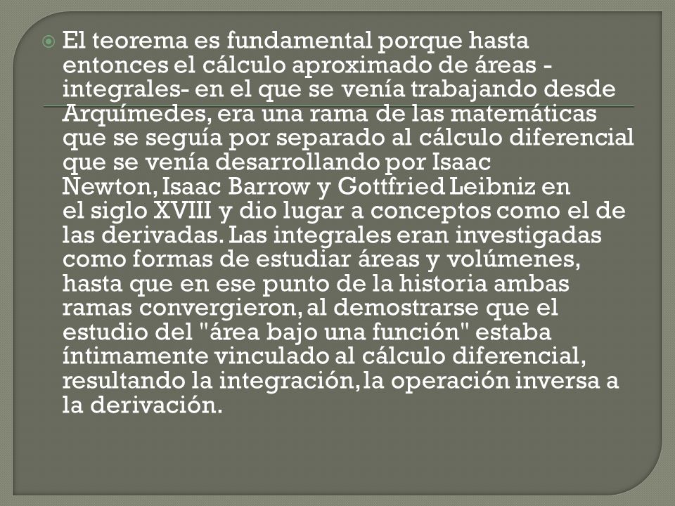El teorema es fundamental porque hasta entonces el cálculo aproximado de áreas -integrales- en el que se venía trabajando desde Arquímedes, era una rama de las matemáticas que se seguía por separado al cálculo diferencial que se venía desarrollando por Isaac Newton, Isaac Barrow y Gottfried Leibniz en el siglo XVIII y dio lugar a conceptos como el de las derivadas.