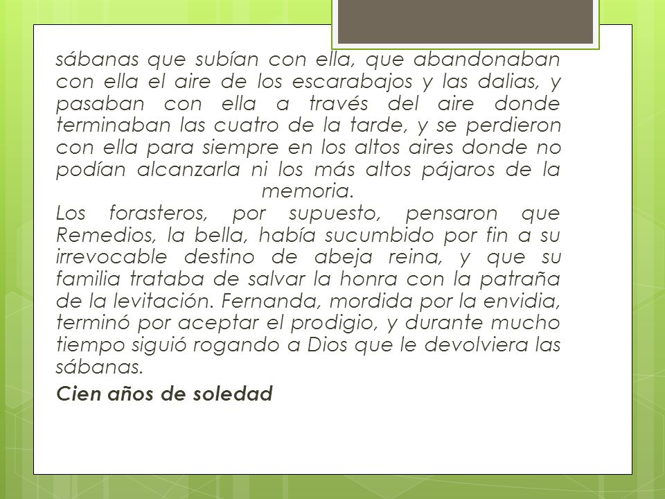sábanas que subían con ella, que abandonaban con ella el aire de los escarabajos y las dalias, y pasaban con ella a través del aire donde terminaban las cuatro de la tarde, y se perdieron con ella para siempre en los altos aires donde no podían alcanzarla ni los más altos pájaros de la memoria. Los forasteros, por supuesto, pensaron que Remedios, la bella, había sucumbido por fin a su irrevocable destino de abeja reina, y que su familia trataba de salvar la honra con la patraña de la levitación. Fernanda, mordida por la envidia, terminó por aceptar el prodigio, y durante mucho tiempo siguió rogando a Dios que le devolviera las sábanas.