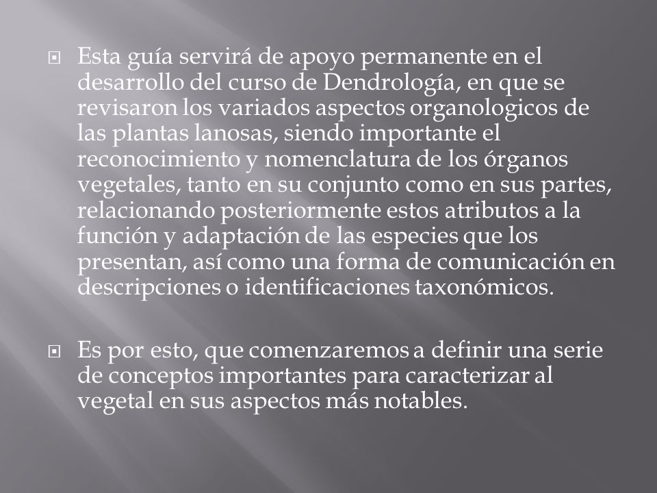 Esta guía servirá de apoyo permanente en el desarrollo del curso de Dendrología, en que se revisaron los variados aspectos organologicos de las plantas lanosas, siendo importante el reconocimiento y nomenclatura de los órganos vegetales, tanto en su conjunto como en sus partes, relacionando posteriormente estos atributos a la función y adaptación de las especies que los presentan, así como una forma de comunicación en descripciones o identificaciones taxonómicos.