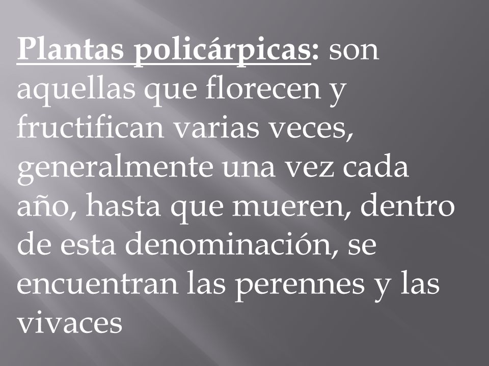 Plantas policárpicas: son aquellas que florecen y fructifican varias veces, generalmente una vez cada año, hasta que mueren, dentro de esta denominación, se encuentran las perennes y las vivaces