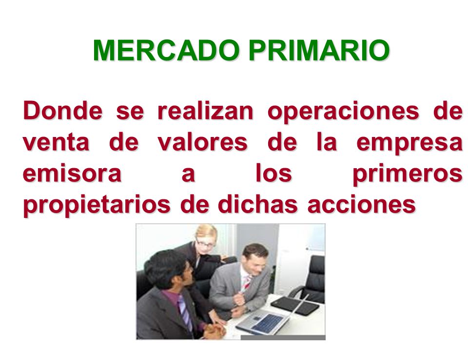 MERCADO PRIMARIO Donde se realizan operaciones de venta de valores de la empresa emisora a los primeros propietarios de dichas acciones.