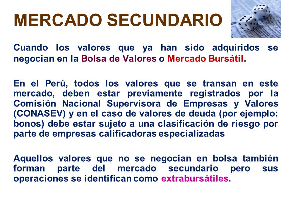 MERCADO SECUNDARIO Cuando los valores que ya han sido adquiridos se negocian en la Bolsa de Valores o Mercado Bursátil.