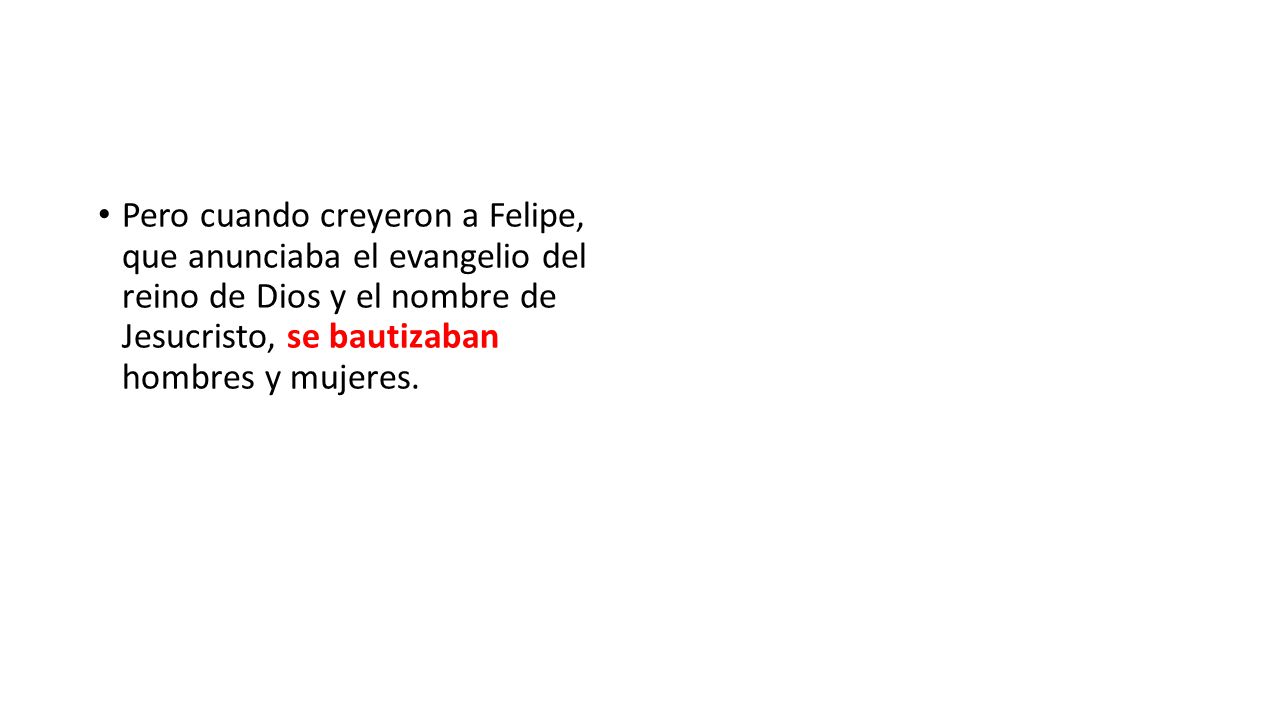 Pero cuando creyeron a Felipe, que anunciaba el evangelio del reino de Dios y el nombre de Jesucristo, se bautizaban hombres y mujeres.