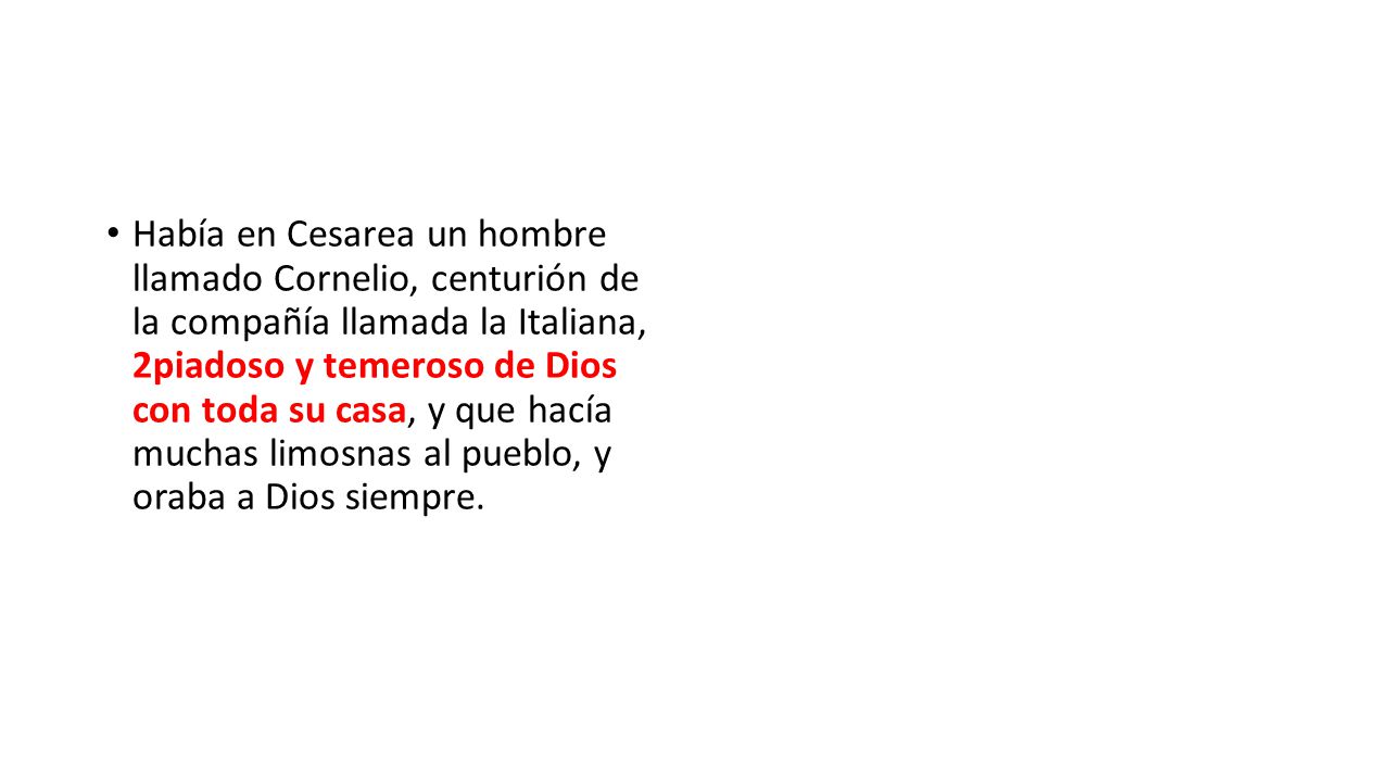 Había en Cesarea un hombre llamado Cornelio, centurión de la compañía llamada la Italiana, 2piadoso y temeroso de Dios con toda su casa, y que hacía muchas limosnas al pueblo, y oraba a Dios siempre.