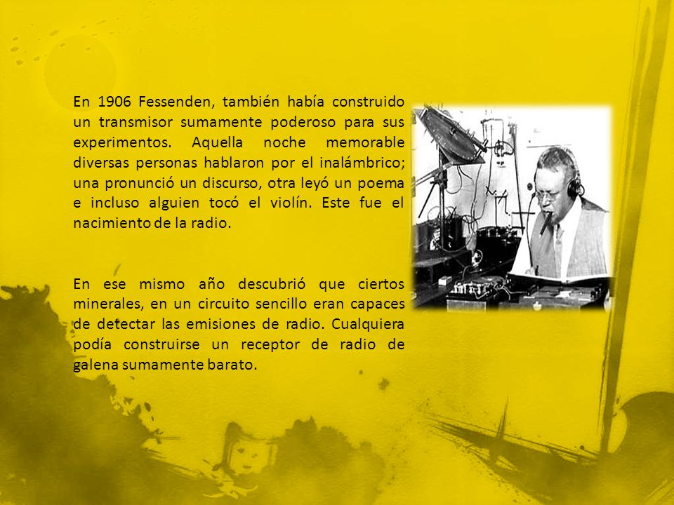 En 1906 Fessenden, también había construido un transmisor sumamente poderoso para sus experimentos. Aquella noche memorable diversas personas hablaron por el inalámbrico; una pronunció un discurso, otra leyó un poema e incluso alguien tocó el violín. Este fue el nacimiento de la radio.