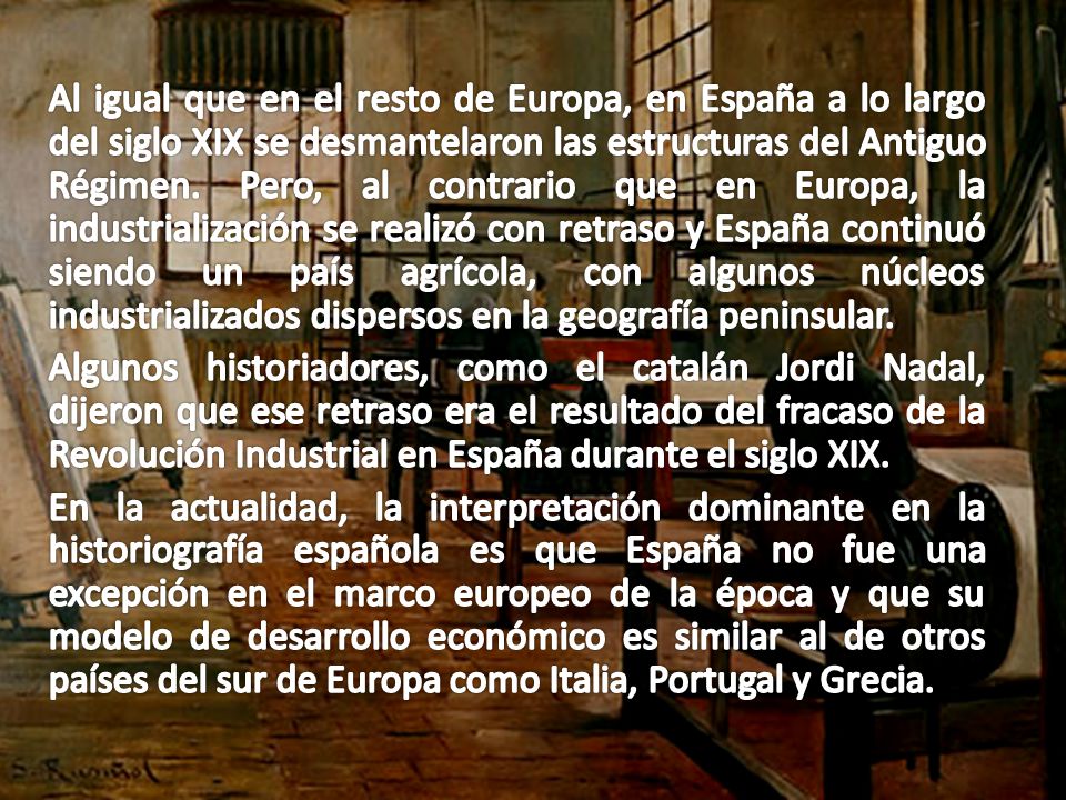 Al igual que en el resto de Europa, en España a lo largo del siglo XIX se desmantelaron las estructuras del Antiguo Régimen. Pero, al contrario que en Europa, la industrialización se realizó con retraso y España continuó siendo un país agrícola, con algunos núcleos industrializados dispersos en la geografía peninsular.