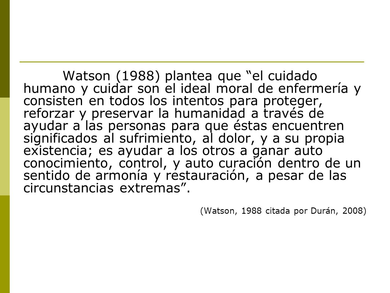 Watson (1988) plantea que el cuidado humano y cuidar son el ideal moral de enfermería y consisten en todos los intentos para proteger, reforzar y preservar la humanidad a través de ayudar a las personas para que éstas encuentren significados al sufrimiento, al dolor, y a su propia existencia; es ayudar a los otros a ganar auto conocimiento, control, y auto curación dentro de un sentido de armonía y restauración, a pesar de las circunstancias extremas .